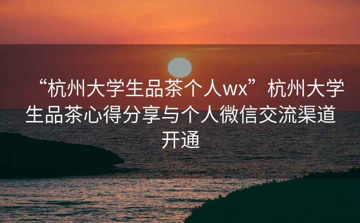 “杭州大學生品茶個人wx”杭州大學生品茶心得分享與個人微信交流渠道開通