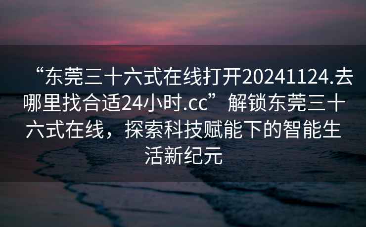 “東莞三十六式在線打開20241124.去哪里找合適24小時.cc”解鎖東莞三十六式在線，探索科技賦能下的智能生活新紀(jì)元