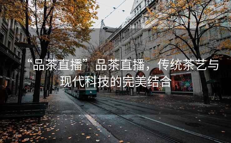 “品茶直播”品茶直播，傳統(tǒng)茶藝與現(xiàn)代科技的完美結(jié)合