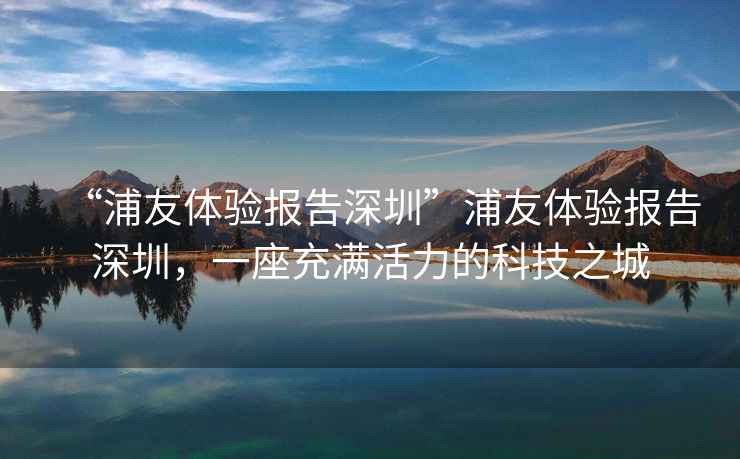 “浦友體驗報告深圳”浦友體驗報告深圳，一座充滿活力的科技之城