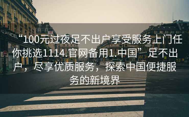 “100元過夜足不出戶享受服務(wù)上門任你挑選1114.官網(wǎng)備用1.中國(guó)”足不出戶，盡享優(yōu)質(zhì)服務(wù)，探索中國(guó)便捷服務(wù)的新境界
