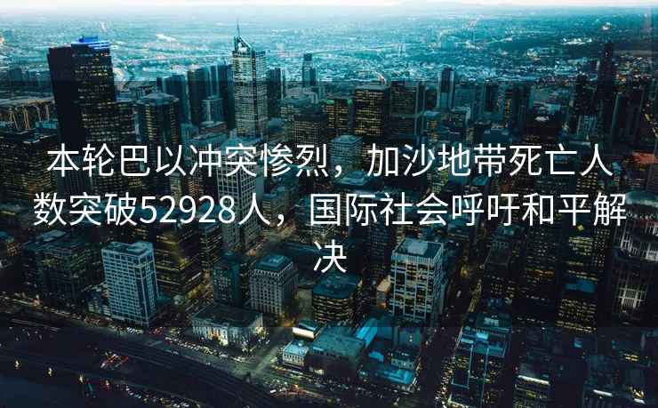本輪巴以沖突慘烈，加沙地帶死亡人數(shù)突破52928人，國(guó)際社會(huì)呼吁和平解決