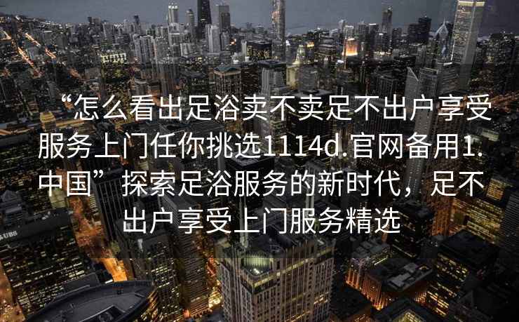 “怎么看出足浴賣不賣足不出戶享受服務(wù)上門任你挑選1114d.官網(wǎng)備用1.中國”探索足浴服務(wù)的新時(shí)代，足不出戶享受上門服務(wù)精選