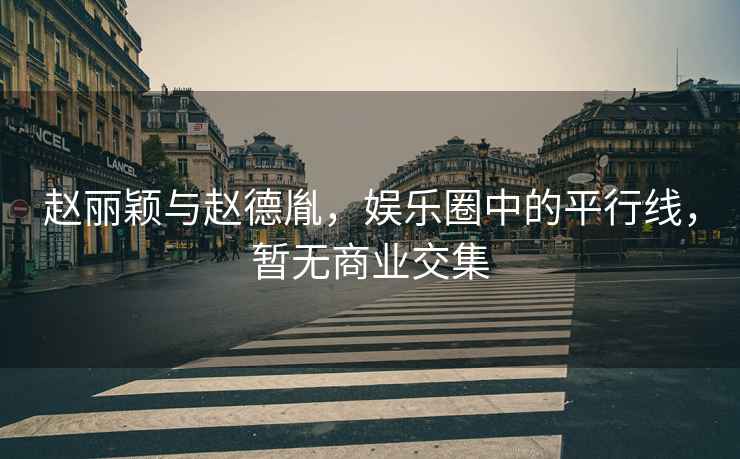 趙麗穎與趙德胤，娛樂(lè)圈中的平行線，暫無(wú)商業(yè)交集