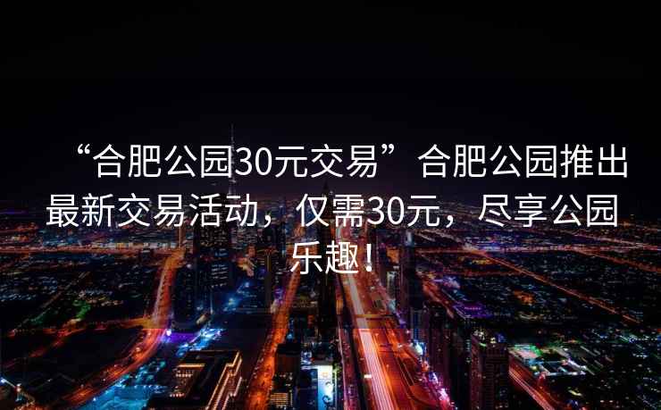 “合肥公園30元交易”合肥公園推出最新交易活動，僅需30元，盡享公園樂趣！