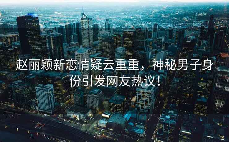 趙麗穎新戀情疑云重重，神秘男子身份引發(fā)網(wǎng)友熱議！