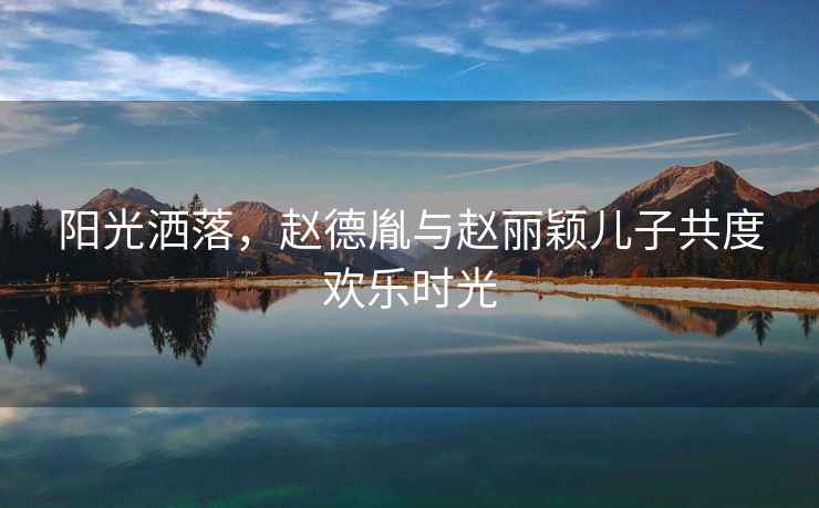 陽光灑落，趙德胤與趙麗穎兒子共度歡樂時(shí)光