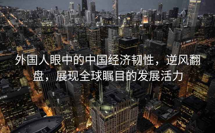 外國人眼中的中國經(jīng)濟韌性，逆風(fēng)翻盤，展現(xiàn)全球矚目的發(fā)展活力