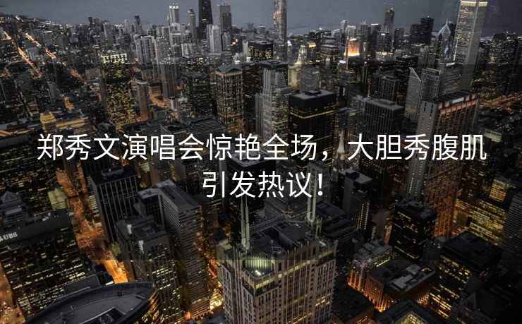鄭秀文演唱會(huì)驚艷全場(chǎng)，大膽秀腹肌引發(fā)熱議！