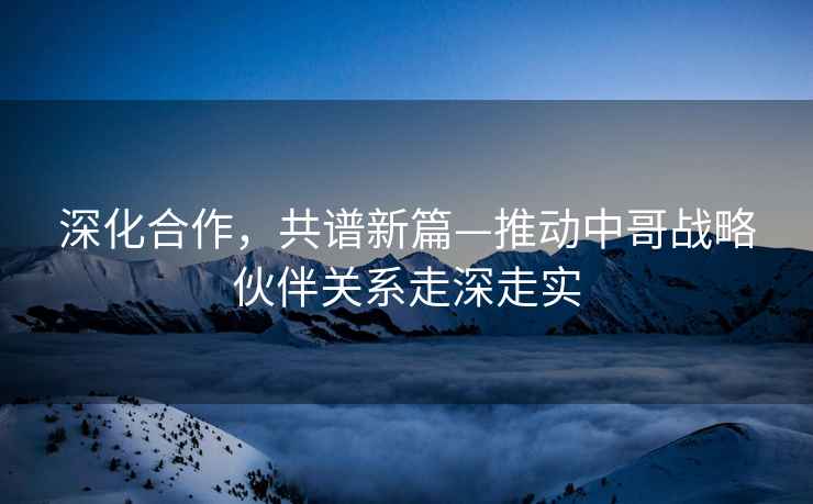 深化合作，共譜新篇—推動(dòng)中哥戰(zhàn)略伙伴關(guān)系走深走實(shí)