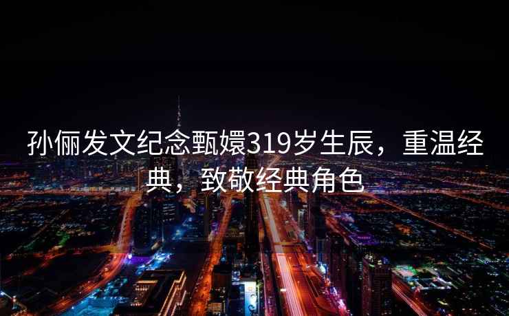 孫儷發(fā)文紀(jì)念甄嬛319歲生辰，重溫經(jīng)典，致敬經(jīng)典角色