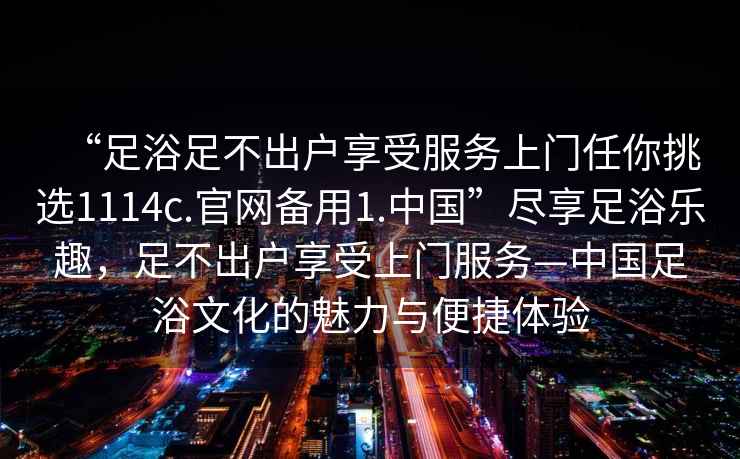 “足浴足不出戶享受服務(wù)上門任你挑選1114c.官網(wǎng)備用1.中國”盡享足浴樂趣，足不出戶享受上門服務(wù)—中國足浴文化的魅力與便捷體驗