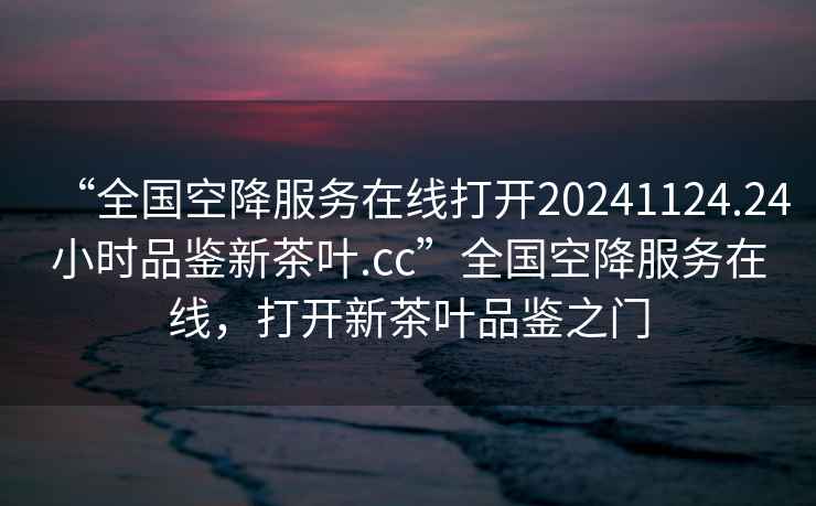 “全國空降服務(wù)在線打開20241124.24小時品鑒新茶葉.cc”全國空降服務(wù)在線，打開新茶葉品鑒之門
