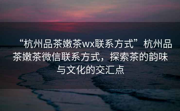 “杭州品茶嫩茶wx聯(lián)系方式”杭州品茶嫩茶微信聯(lián)系方式，探索茶的韻味與文化的交匯點(diǎn)