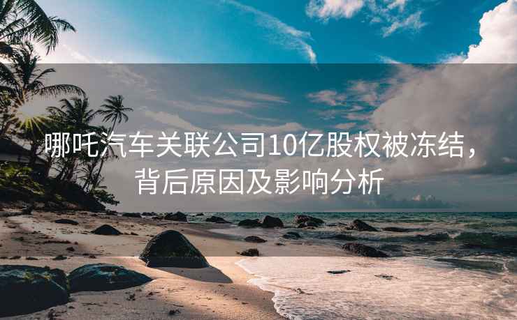 哪吒汽車關(guān)聯(lián)公司10億股權(quán)被凍結(jié)，背后原因及影響分析