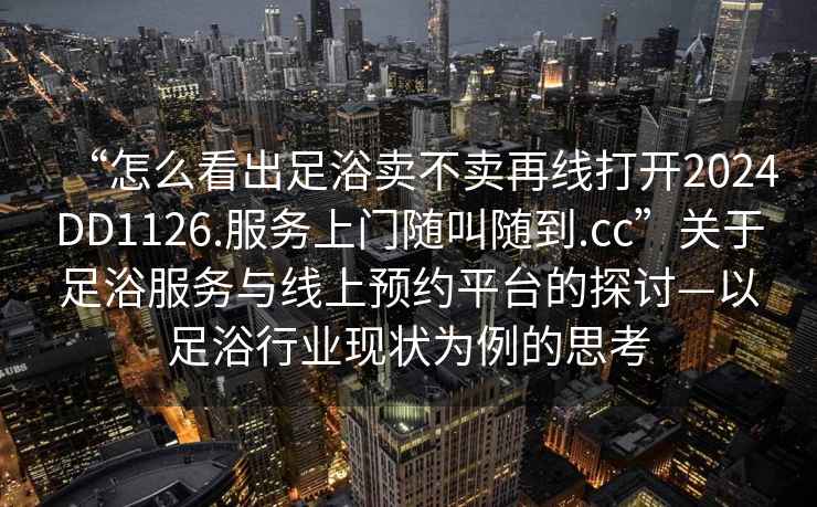 “怎么看出足浴賣不賣再線打開2024DD1126.服務(wù)上門隨叫隨到.cc”關(guān)于足浴服務(wù)與線上預(yù)約平臺的探討—以足浴行業(yè)現(xiàn)狀為例的思考
