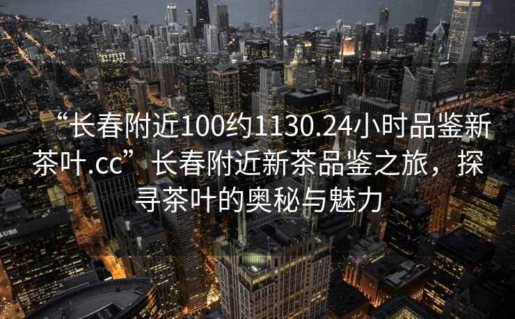 “長春附近100約1130.24小時品鑒新茶葉.cc”長春附近新茶品鑒之旅，探尋茶葉的奧秘與魅力