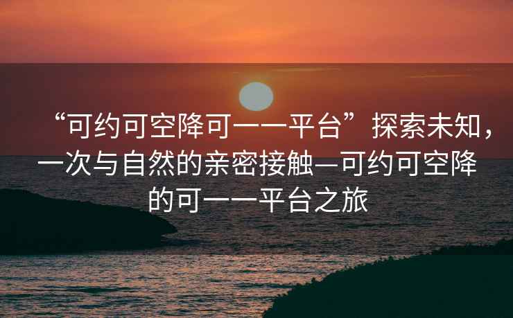 “可約可空降可一一平臺(tái)”探索未知，一次與自然的親密接觸—可約可空降的可一一平臺(tái)之旅