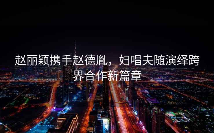 趙麗穎攜手趙德胤，婦唱夫隨演繹跨界合作新篇章
