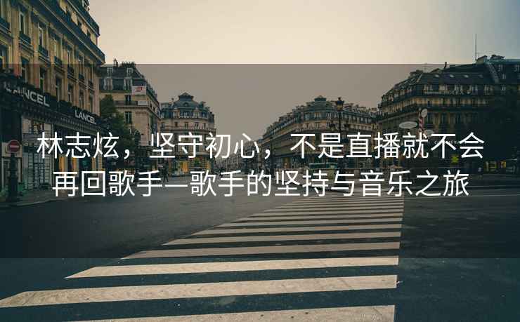 林志炫，堅(jiān)守初心，不是直播就不會(huì)再回歌手—歌手的堅(jiān)持與音樂(lè)之旅