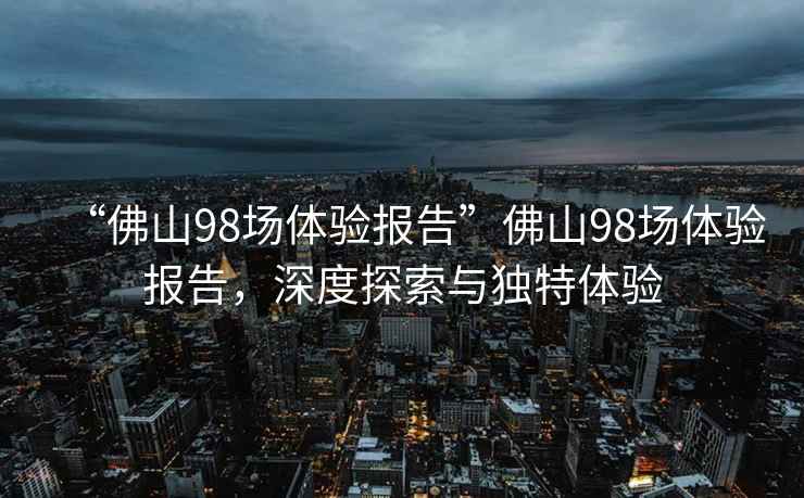“佛山98場體驗報告”佛山98場體驗報告，深度探索與獨特體驗