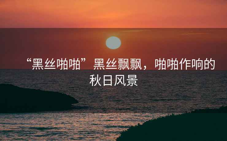 “黑絲啪啪”黑絲飄飄，啪啪作響的秋日風(fēng)景