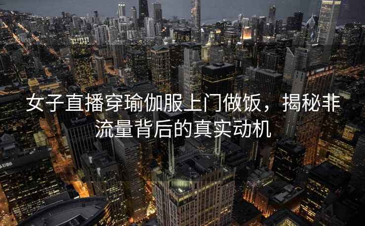 女子直播穿瑜伽服上門(mén)做飯，揭秘非流量背后的真實(shí)動(dòng)機(jī)