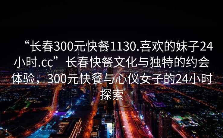 “長春300元快餐1130.喜歡的妹子24小時(shí).cc”長春快餐文化與獨(dú)特的約會體驗(yàn)，300元快餐與心儀女子的24小時(shí)探索