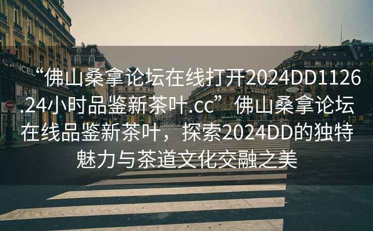 “佛山桑拿論壇在線打開2024DD1126.24小時(shí)品鑒新茶葉.cc”佛山桑拿論壇在線品鑒新茶葉，探索2024DD的獨(dú)特魅力與茶道文化交融之美