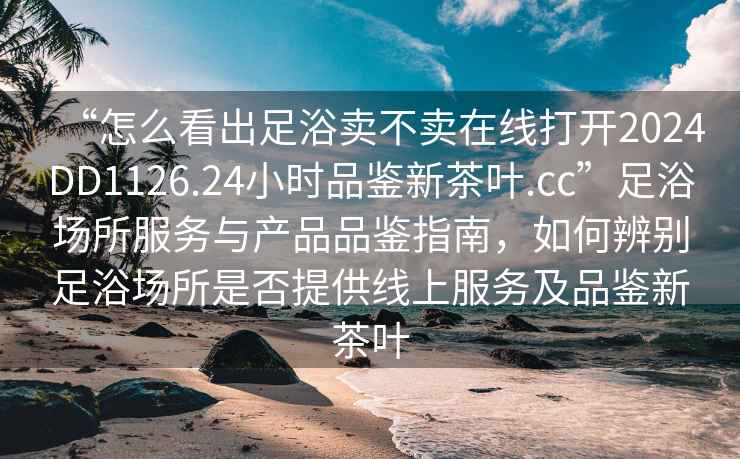 “怎么看出足浴賣不賣在線打開2024DD1126.24小時品鑒新茶葉.cc”足浴場所服務與產(chǎn)品品鑒指南，如何辨別足浴場所是否提供線上服務及品鑒新茶葉