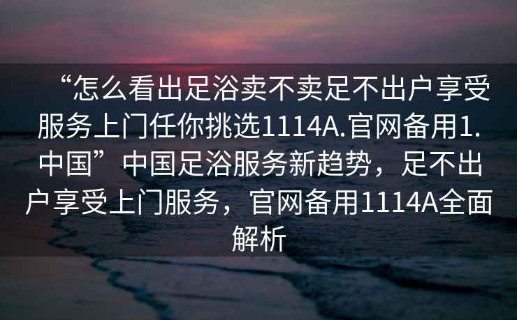 “怎么看出足浴賣不賣足不出戶享受服務(wù)上門任你挑選1114A.官網(wǎng)備用1.中國”中國足浴服務(wù)新趨勢，足不出戶享受上門服務(wù)，官網(wǎng)備用1114A全面解析