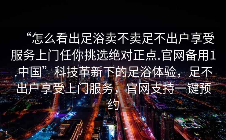 “怎么看出足浴賣不賣足不出戶享受服務(wù)上門任你挑選絕對正點.官網(wǎng)備用1.中國”科技革新下的足浴體驗，足不出戶享受上門服務(wù)，官網(wǎng)支持一鍵預約
