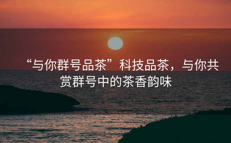 “與你群號品茶”科技品茶，與你共賞群號中的茶香韻味