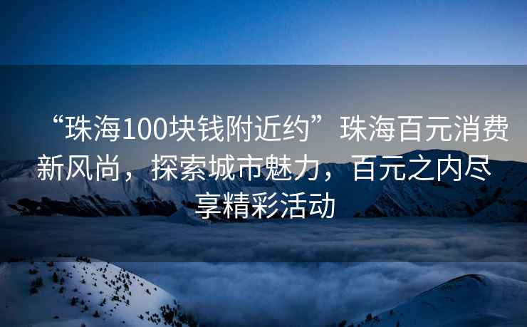 “珠海100塊錢附近約”珠海百元消費(fèi)新風(fēng)尚，探索城市魅力，百元之內(nèi)盡享精彩活動