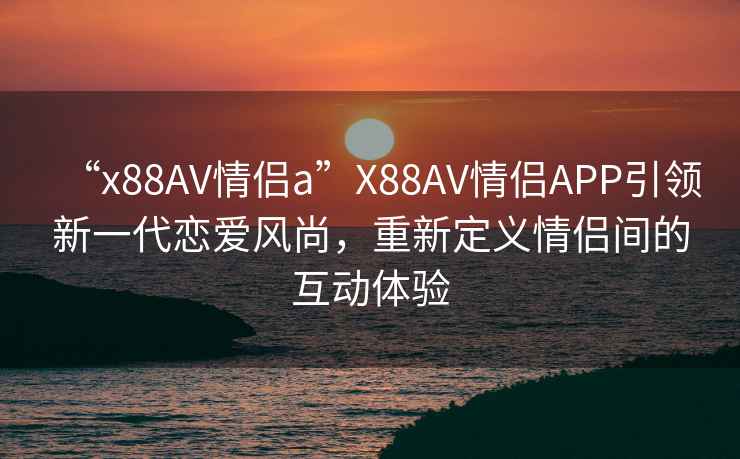 “x88AV情侶a”X88AV情侶APP引領(lǐng)新一代戀愛(ài)風(fēng)尚，重新定義情侶間的互動(dòng)體驗(yàn)