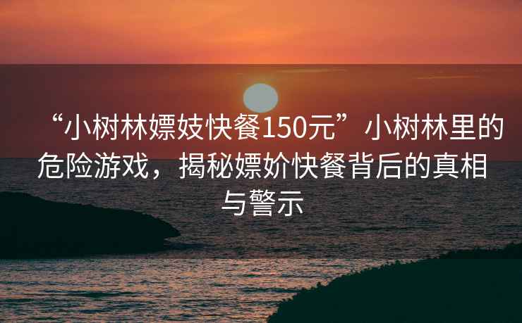 “小樹(shù)林嫖妓快餐150元”小樹(shù)林里的危險(xiǎn)游戲，揭秘嫖妎快餐背后的真相與警示