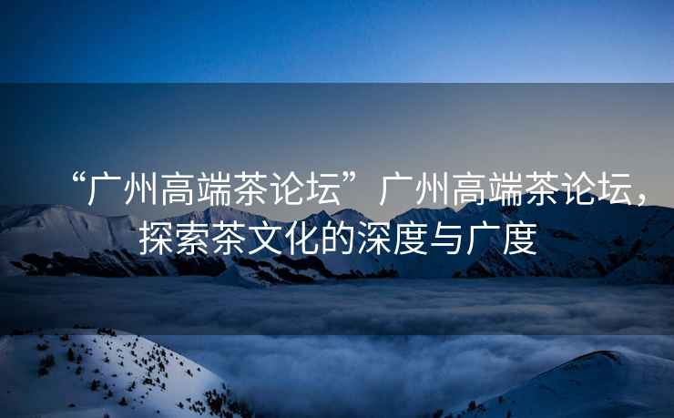 “廣州高端茶論壇”廣州高端茶論壇，探索茶文化的深度與廣度