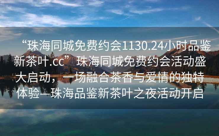“珠海同城免費約會1130.24小時品鑒新茶葉.cc”珠海同城免費約會活動盛大啟動，一場融合茶香與愛情的獨特體驗—珠海品鑒新茶葉之夜活動開啟