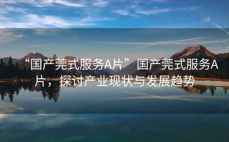 “國產(chǎn)莞式服務A片”國產(chǎn)莞式服務A片，探討產(chǎn)業(yè)現(xiàn)狀與發(fā)展趨勢