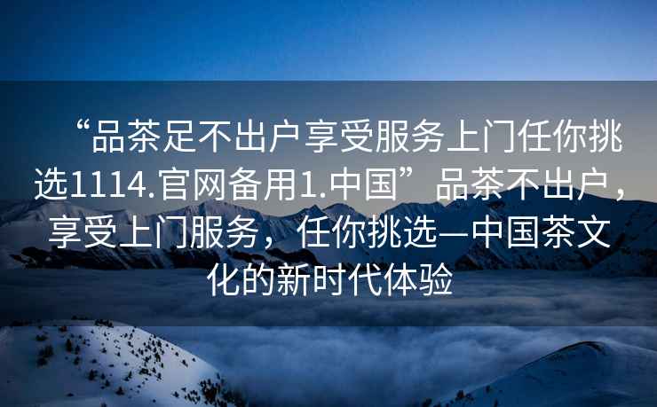 “品茶足不出戶享受服務(wù)上門任你挑選1114.官網(wǎng)備用1.中國(guó)”品茶不出戶，享受上門服務(wù)，任你挑選—中國(guó)茶文化的新時(shí)代體驗(yàn)