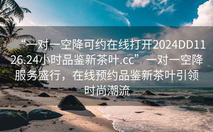 “一對(duì)一空降可約在線打開(kāi)2024DD1126.24小時(shí)品鑒新茶葉.cc”一對(duì)一空降服務(wù)盛行，在線預(yù)約品鑒新茶葉引領(lǐng)時(shí)尚潮流