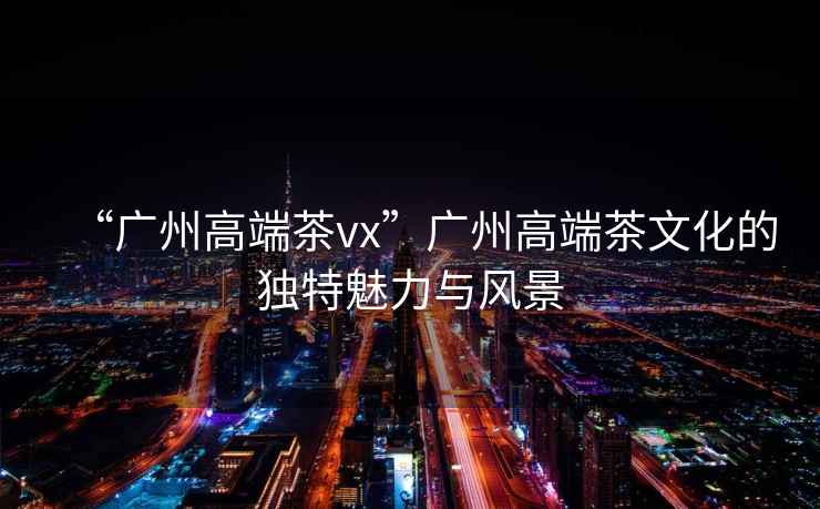“廣州高端茶vx”廣州高端茶文化的獨(dú)特魅力與風(fēng)景