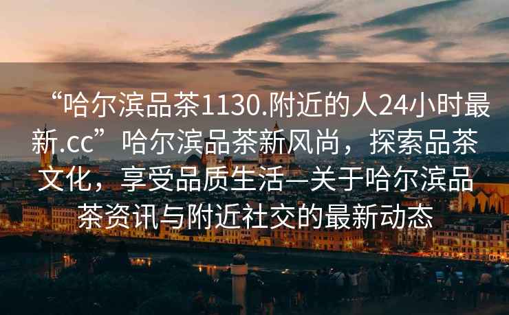 “哈爾濱品茶1130.附近的人24小時(shí)最新.cc”哈爾濱品茶新風(fēng)尚，探索品茶文化，享受品質(zhì)生活—關(guān)于哈爾濱品茶資訊與附近社交的最新動(dòng)態(tài)