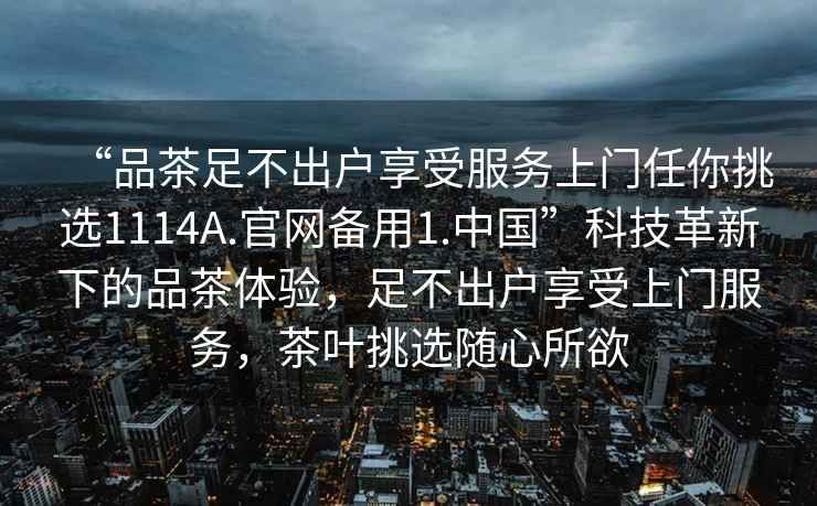 “品茶足不出戶享受服務(wù)上門任你挑選1114A.官網(wǎng)備用1.中國”科技革新下的品茶體驗，足不出戶享受上門服務(wù)，茶葉挑選隨心所欲
