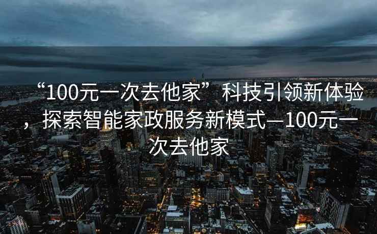 “100元一次去他家”科技引領(lǐng)新體驗(yàn)，探索智能家政服務(wù)新模式—100元一次去他家