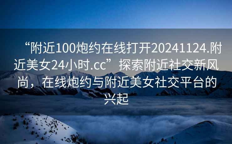“附近100炮約在線打開20241124.附近美女24小時.cc”探索附近社交新風(fēng)尚，在線炮約與附近美女社交平臺的興起
