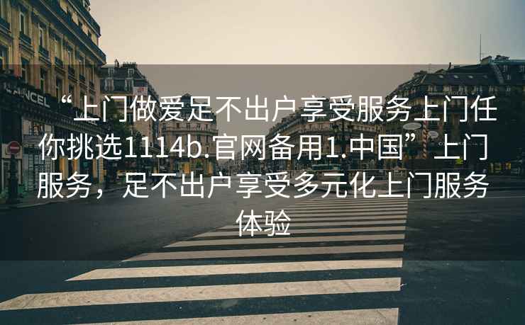 “上門做愛足不出戶享受服務(wù)上門任你挑選1114b.官網(wǎng)備用1.中國”上門服務(wù)，足不出戶享受多元化上門服務(wù)體驗(yàn)