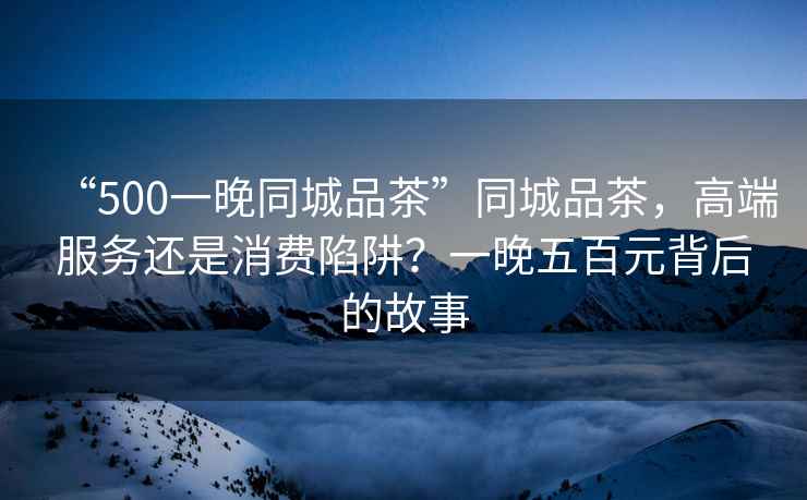 “500一晚同城品茶”同城品茶，高端服務(wù)還是消費(fèi)陷阱？一晚五百元背后的故事