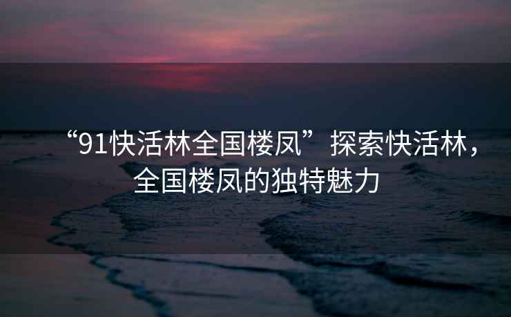 “91快活林全國樓鳳”探索快活林，全國樓鳳的獨特魅力