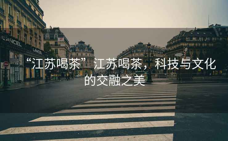 “江蘇喝茶”江蘇喝茶，科技與文化的交融之美
